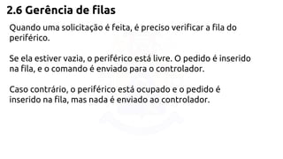 2.6 Gerência de filas 
Quando uma solicitação é feita, é preciso verificar a fila do 
periférico. 
Se ela estiver vazia, o periférico está livre. O pedido é inserido 
na fila, e o comando é enviado para o controlador. 
Caso contrário, o periférico está ocupado e o pedido é 
inserido na fila, mas nada é enviado ao controlador. 
 