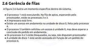 2.6 Gerência de filas 
A figura 2.6 ilustra um momento específico dentro do sistema. 
● O processo 1 está executando. Na fila de aptos, esperando pelo 
processador, estão os processos 2 e 3. 
● A impressora está livre. 
● Existe um acesso em andamento na unidade de disco 0, feito pelo processo 
4. 
● O processo 5 também solicitou um acesso à unidade 0, mas deve esperar a 
conclusão do pedido em andamento. 
● Os processos 4 e 5 estão bloqueados, ou seja, não disputam processador. 
● A unidade de disco 1 está sendo acessada em função de um pedido do 
processo 6. 
 