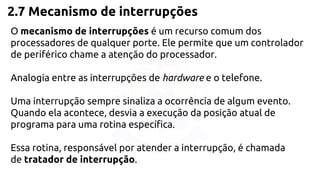 2.7 Mecanismo de interrupções 
O mecanismo de interrupções é um recurso comum dos 
processadores de qualquer porte. Ele permite que um controlador 
de periférico chame a atenção do processador. 
Analogia entre as interrupções de hardware e o telefone. 
Uma interrupção sempre sinaliza a ocorrência de algum evento. 
Quando ela acontece, desvia a execução da posição atual de 
programa para uma rotina específica. 
Essa rotina, responsável por atender a interrupção, é chamada 
de tratador de interrupção. 
 