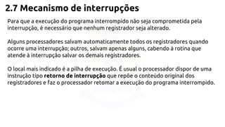 2.7 Mecanismo de interrupções 
Para que a execução do programa interrompido não seja comprometida pela 
interrupção, é necessário que nenhum registrador seja alterado. 
Alguns processadores salvam automaticamente todos os registradores quando 
ocorre uma interrupção; outros, salvam apenas alguns, cabendo à rotina que 
atende à interrupção salvar os demais registradores. 
O local mais indicado é a pilha de execução. É usual o processador dispor de uma 
instrução tipo retorno de interrupção que repõe o conteúdo original dos 
registradores e faz o processador retomar a execução do programa interrompido. 
 