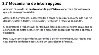 2.7 Mecanismo de interrupções 
A função básica de um controlador de periférico é conectar o dispositivo em 
questão com o processador. 
Através do barramento, o processador é capaz de realizar operações do tipo "lê 
dados", "escreve dados", "reinicializa", "lê status" e "escreve comando". 
O controlador é responsável por traduzir essas operações em uma sequência de 
acionamentos eletrônicos, elétricos e mecânicos capazes de realizar a operação 
solicitada. 
Para isso, o controlador deve saber como o periférico funciona. Daí resulta que 
cada tipo de periférico necessita de um controlador diferente. 
 
