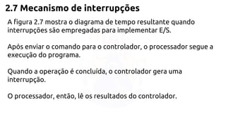 2.7 Mecanismo de interrupções 
A figura 2.7 mostra o diagrama de tempo resultante quando 
interrupções são empregadas para implementar E/S. 
Após enviar o comando para o controlador, o processador segue a 
execução do programa. 
Quando a operação é concluída, o controlador gera uma 
interrupção. 
O processador, então, lê os resultados do controlador. 
 
