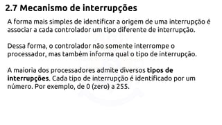 2.7 Mecanismo de interrupções 
A forma mais simples de identificar a origem de uma interrupção é 
associar a cada controlador um tipo diferente de interrupção. 
Dessa forma, o controlador não somente interrompe o 
processador, mas também informa qual o tipo de interrupção. 
A maioria dos processadores admite diversos tipos de 
interrupções. Cada tipo de interrupção é identificado por um 
número. Por exemplo, de 0 (zero) a 255. 
 