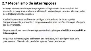 2.7 Mecanismo de interrupções 
Existem momentos em que um programa não pode ser interrompido. Por 
exemplo, o programa pode estar alterando variáveis que também são acessadas 
pelo tratador de interrupções. 
A solução para esse problema é desligar o mecanismo de interrupções 
temporariamente, enquanto o programa realiza uma tarefa crítica que não pode 
ser interrompida. 
Os processadores normalmente possuem instruções para habilitar e desabilitar 
interrupções. 
Enquanto as interrupções estiverem desabilitadas, elas são ignoradas pelo 
processador. Elas não são perdidas, apenas ficam pendentes. 
 