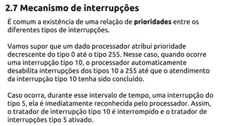 2.7 Mecanismo de interrupções 
É comum a existência de uma relação de prioridades entre os 
diferentes tipos de interrupções. 
Vamos supor que um dado processador atribui prioridade 
decrescente do tipo 0 até o tipo 255. Nesse caso, quando ocorre 
uma interrupção tipo 10, o processador automaticamente 
desabilita interrupções dos tipos 10 a 255 até que o atendimento 
da interrupção tipo 10 tenha sido concluído. 
Caso ocorra, durante esse intervalo de tempo, uma interrupção do 
tipo 5, ela é imediatamente reconhecida pelo processador. Assim, 
o tratador de interrupção tipo 10 é interrompido e o tratador de 
interrupções tipo 5 ativado. 
 