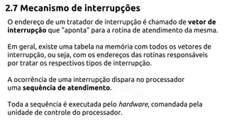 2.7 Mecanismo de interrupções 
O endereço de um tratador de interrupção é chamado de vetor de 
interrupção que "aponta" para a rotina de atendimento da mesma. 
Em geral, existe uma tabela na memória com todos os vetores de 
interrupção, ou seja, com os endereços das rotinas responsáveis 
por tratar os respectivos tipos de interrupção. 
A ocorrência de uma interrupção dispara no processador 
uma sequência de atendimento. 
Toda a sequência é executada pelo hardware, comandada pela 
unidade de controle do processador. 
 