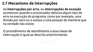 2.7 Mecanismo de interrupções 
As interrupções por erro, ou interrupções de exceção 
acontecem quando o processador detecta algum tipo de 
erro na execução do programa, como por exemplo, uma 
divisão por zero ou o acesso a uma posição de memória que 
na verdade não existe. 
O procedimento de atendimento a essa classe de 
interrupção é igual ao descrito anteriormente. 
 