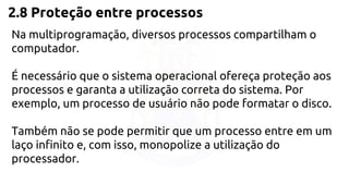 2.8 Proteção entre processos 
Na multiprogramação, diversos processos compartilham o 
computador. 
É necessário que o sistema operacional ofereça proteção aos 
processos e garanta a utilização correta do sistema. Por 
exemplo, um processo de usuário não pode formatar o disco. 
Também não se pode permitir que um processo entre em um 
laço infinito e, com isso, monopolize a utilização do 
processador. 
 