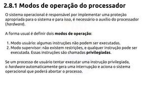 2.8.1 Modos de operação do processador 
O sistema operacional é responsável por implementar uma proteção 
apropriada para o sistema e para isso, é necessário o auxílio do processador 
(hardware). 
A forma usual é definir dois modos de operação: 
1. Modo usuário: algumas instruções não podem ser executadas. 
2. Modo supervisor: não existem restrições, e qualquer instrução pode ser 
executada. Essas instruções são chamadas privilegiadas. 
Se um processo de usuário tentar executar uma instrução privilegiada, 
o hardware automaticamente gera uma interrupção e aciona o sistema 
operacional que poderá abortar o processo. 
 