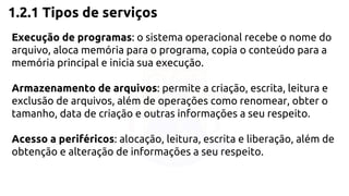 1.2.1 Tipos de serviços 
Execução de programas: o sistema operacional recebe o nome do 
arquivo, aloca memória para o programa, copia o conteúdo para a 
memória principal e inicia sua execução. 
Armazenamento de arquivos: permite a criação, escrita, leitura e 
exclusão de arquivos, além de operações como renomear, obter o 
tamanho, data de criação e outras informações a seu respeito. 
Acesso a periféricos: alocação, leitura, escrita e liberação, além de 
obtenção e alteração de informações a seu respeito. 
 