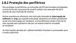 2.8.2 Proteção dos periféricos 
Para proteger os periféricos, as instruções de E/S são tornadas privilegiadas. 
A única forma de o processo de usuário realizar uma operação de E/S é 
através de uma chamada de sistema. 
Muitas arquiteturas oferecem uma instrução chamada de interrupção de 
software ou trap, que quando executada, apresenta um efeito semelhante 
ao de uma interrupção por hardware, a única diferença sendo o fato de ter 
sido causada pelo software e não por um evento externo vinculado 
ao hardware. 
As interrupções geradas por software também chaveiam o processador para 
o modo supervisor. 
 