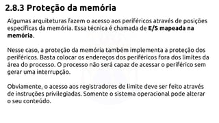 2.8.3 Proteção da memória 
Algumas arquiteturas fazem o acesso aos periféricos através de posições 
específicas da memória. Essa técnica é chamada de E/S mapeada na 
memória. 
Nesse caso, a proteção da memória também implementa a proteção dos 
periféricos. Basta colocar os endereços dos periféricos fora dos limites da 
área do processo. O processo não será capaz de acessar o periférico sem 
gerar uma interrupção. 
Obviamente, o acesso aos registradores de limite deve ser feito através 
de instruções privilegiadas. Somente o sistema operacional pode alterar 
o seu conteúdo. 
 