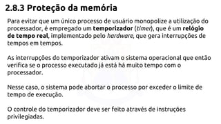 2.8.3 Proteção da memória 
Para evitar que um único processo de usuário monopolize a utilização do 
processador, é empregado um temporizador (timer), que é um relógio 
de tempo real, implementado pelo hardware, que gera interrupções de 
tempos em tempos. 
As interrupções do temporizador ativam o sistema operacional que então 
verifica se o processo executado já está há muito tempo com o 
processador. 
Nesse caso, o sistema pode abortar o processo por exceder o limite de 
tempo de execução. 
O controle do temporizador deve ser feito através de instruções 
privilegiadas. 
 
