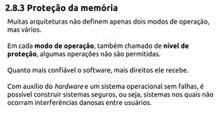 2.8.3 Proteção da memória 
Muitas arquiteturas não definem apenas dois modos de operação, 
mas vários. 
Em cada modo de operação, também chamado de nível de 
proteção, algumas operações não são permitidas. 
Quanto mais confiável o software, mais direitos ele recebe. 
Com auxílio do hardware e um sistema operacional sem falhas, é 
possível construir sistemas seguros, ou seja, sistemas nos quais não 
ocorram interferências danosas entre usuários. 
 