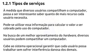 1.2.1 Tipos de serviços 
À medida que diversos usuários compartilham o computador, 
passa a ser interessante saber quanto de mais recurso cada 
usuário necessita. 
Pode-se utilizar essa informação para calcular o valor a ser 
cobrado pelo uso do computador. 
Na busca de um melhor aproveitamento do hardware, diversos 
usuários podem compartilhar um computador. 
Cabe ao sistema operacional garantir que cada usuário possa 
trabalhar sem sofrer interferência danosa dos demais. 
 