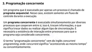 3. Programação concorrente 
Um programa que é executado por apenas um processo é chamado de 
programa sequencial. Nesse caso, existem somente um fluxo de 
controle durante a execução. 
Um programa concorrente é executado simultaneamente por diversos 
processos que cooperam entre si, isso é, trocam informações, o que 
significa trocar dados ou realizar algum tipo de sincronização. É 
necessária a existência de interação entre processos para que o 
programa seja considerado concorrente. 
O termo "programação concorrente" vem do inglês concurrent 
programming, onde concurrent significa "acontecendo ao mesmo tempo" 
ou concomitantemente. 
 