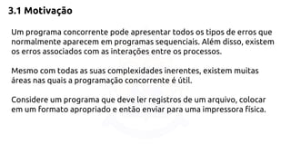 3.1 Motivação 
Um programa concorrente pode apresentar todos os tipos de erros que 
normalmente aparecem em programas sequenciais. Além disso, existem 
os erros associados com as interações entre os processos. 
Mesmo com todas as suas complexidades inerentes, existem muitas 
áreas nas quais a programação concorrente é útil. 
Considere um programa que deve ler registros de um arquivo, colocar 
em um formato apropriado e então enviar para uma impressora física. 
 
