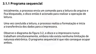 3.1.1 Programa sequencial 
Inicialmente, o processo envia um comando para a leitura do arquivo e 
fica bloqueado, o disco então é acionado para realizar a operação de 
leitura. 
Uma vez concluída a leitura, o processo realiza a formatação e inicia 
a transferência dos dados para a impressora. 
Observe o diagrama da figura 3.2, o disco e a impressora nunca 
trabalham simultaneamente, embora não exista nenhuma limitação de 
natureza eletrônica. O programa sequencial é que não consegue ocupar 
ambos. 
 