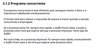 3.1.2 Programa concorrente 
O programa concorrente é mais eficiente, pois consegue manter o disco e a 
impressora trabalhando simultaneamente. 
O tempo total para realizar a impressão do arquivo é menor quando a solução 
concorrente é empregada. 
Se o processo Leitor for sempre mais rápido, o buffer ficará cheio, e então o 
processo Leitor terá que esperar até que o processo impressor retire algo do 
buffer. 
Por outro lado, se o processo impressor for sempre mais rápido, eventualmente 
o buffer ficará vazio e ele terá que esperar pelo processo leitor. 
 