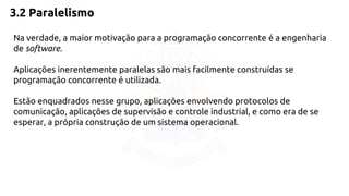 3.2 Paralelismo 
Na verdade, a maior motivação para a programação concorrente é a engenharia 
de software. 
Aplicações inerentemente paralelas são mais facilmente construídas se 
programação concorrente é utilizada. 
Estão enquadrados nesse grupo, aplicações envolvendo protocolos de 
comunicação, aplicações de supervisão e controle industrial, e como era de se 
esperar, a própria construção de um sistema operacional. 
 