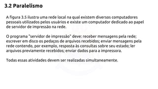 3.2 Paralelismo 
A figura 3.5 ilustra uma rede local na qual existem diversos computadores 
pessoais utilizados pelos usuários e existe um computador dedicado ao papel 
de servidor de impressão na rede. 
O programa "servidor de impressão" deve: receber mensagens pela rede; 
escrever em disco os pedaços de arquivos recebidos; enviar mensagens pela 
rede contendo, por exemplo, resposta às consultas sobre seu estado; ler 
arquivos previamente recebidos; enviar dados para a impressora. 
Todas essas atividades devem ser realizadas simultaneamente. 
 
