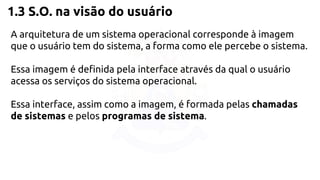 1.3 S.O. na visão do usuário 
A arquitetura de um sistema operacional corresponde à imagem 
que o usuário tem do sistema, a forma como ele percebe o sistema. 
Essa imagem é definida pela interface através da qual o usuário 
acessa os serviços do sistema operacional. 
Essa interface, assim como a imagem, é formada pelas chamadas 
de sistemas e pelos programas de sistema. 
 