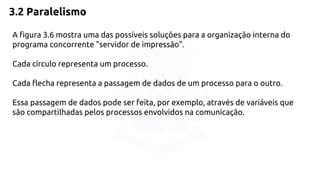 3.2 Paralelismo 
A figura 3.6 mostra uma das possíveis soluções para a organização interna do 
programa concorrente "servidor de impressão". 
Cada círculo representa um processo. 
Cada flecha representa a passagem de dados de um processo para o outro. 
Essa passagem de dados pode ser feita, por exemplo, através de variáveis que 
são compartilhadas pelos processos envolvidos na comunicação. 
 
