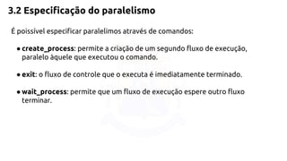 3.2 Especificação do paralelismo 
É poissível especificar paralelimos através de comandos: 
● create_process: permite a criação de um segundo fluxo de execução, 
paralelo àquele que executou o comando. 
● exit: o fluxo de controle que o executa é imediatamente terminado. 
● wait_process: permite que um fluxo de execução espere outro fluxo 
terminar. 
 
