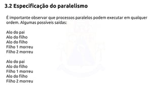 3.2 Especificação do paralelismo 
É importante observar que processos paralelos podem executar em qualquer 
ordem. Algumas possíveis saídas: 
Alo do pai 
Alo do filho 
Alo do filho 
Filho 1 morreu 
Filho 2 morreu 
Alo do pai 
Alo do filho 
Filho 1 morreu 
Alo do filho 
Filho 2 morreu 
 