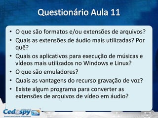 • O que são formatos e/ou extensões de arquivos?
• Quais as extensões de áudio mais utilizadas? Por
quê?
• Quais os aplicativos para execução de músicas e
vídeos mais utilizados no Windows e Linux?
• O que são emuladores?
• Quais as vantagens do recurso gravação de voz?
• Existe algum programa para converter as
extensões de arquivos de vídeo em áudio?
 