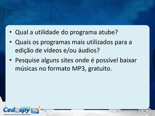 • Qual a utilidade do programa atube?
• Quais os programas mais utilizados para a
edição de vídeos e/ou áudios?
• Pesquise alguns sites onde é possível baixar
músicas no formato MP3, gratuito.
 