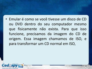 • Emular é como se você tivesse um disco de CD
ou DVD dentro do seu computador mesmo
que fisicamente não exista. Para que isso
funcione, precisamos da imagem do CD de
origem. Essa imagem chamamos de ISO, e
para transformar um CD normal em ISO,
 