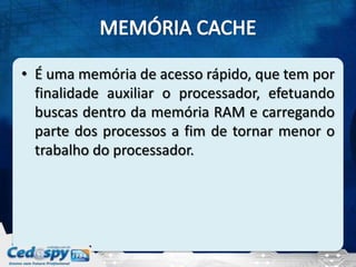 • É uma memória de acesso rápido, que tem por
  finalidade auxiliar o processador, efetuando
  buscas dentro da memória RAM e carregando
  parte dos processos a fim de tornar menor o
  trabalho do processador.
 