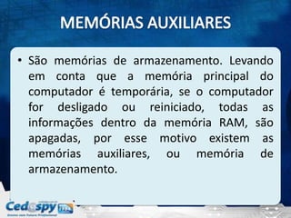 • São memórias de armazenamento. Levando
  em conta que a memória principal do
  computador é temporária, se o computador
  for desligado ou reiniciado, todas as
  informações dentro da memória RAM, são
  apagadas, por esse motivo existem as
  memórias auxiliares, ou memória de
  armazenamento.
 