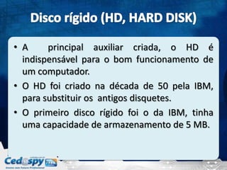 • A     principal auxiliar criada, o HD é
  indispensável para o bom funcionamento de
  um computador.
• O HD foi criado na década de 50 pela IBM,
  para substituir os antigos disquetes.
• O primeiro disco rígido foi o da IBM, tinha
  uma capacidade de armazenamento de 5 MB.
 