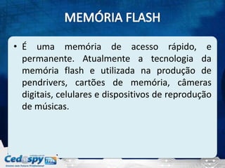 • É uma memória de acesso rápido, e
  permanente. Atualmente a tecnologia da
  memória flash e utilizada na produção de
  pendrivers, cartões de memória, câmeras
  digitais, celulares e dispositivos de reprodução
  de músicas.
 