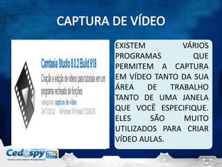 EXISTEM         VÁRIOS
PROGRAMAS         QUE
PERMITEM A CAPTURA
EM VÍDEO TANTO DA SUA
ÁREA    DE   TRABALHO
TANTO DE UMA JANELA
QUE VOCÊ ESPECIFIQUE.
ELES     SÃO    MUITO
UTILIZADOS PARA CRIAR
VÍDEO AULAS.
 