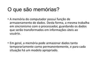 O que são memórias?
• A memória do computador possui função de
armazenamento de dados. Desta forma, a mesma trabalha
em sincronismo com o processador, guardando os dados
que serão transformados em informações úteis ao
usuário.

• Em geral, a memória pode armazenar dados tanto
temporariamente como permanentemente, e para cada
situação há um modelo apropriado.

 