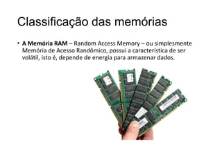 Classificação das memórias
• A Memória RAM – Random Access Memory – ou simplesmente
Memória de Acesso Randômico, possui a característica de ser
volátil, isto é, depende de energia para armazenar dados.

 