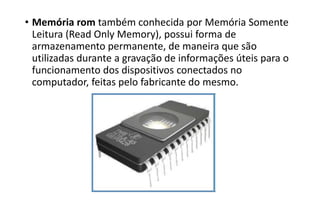 • Memória rom também conhecida por Memória Somente
Leitura (Read Only Memory), possui forma de
armazenamento permanente, de maneira que são
utilizadas durante a gravação de informações úteis para o
funcionamento dos dispositivos conectados no
computador, feitas pelo fabricante do mesmo.

 