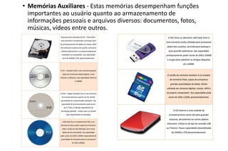 • Memórias Auxiliares - Estas memórias desempenham funções
importantes ao usuário quanto ao armazenamento de
informações pessoais e arquivos diversos: documentos, fotos,
músicas, vídeos entre outros.

 