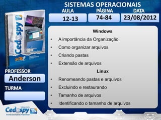 6/10/2013 1
SISTEMAS OPERACIONAIS
Anderson
6/10/201323/08/2012
Windows
• A importância da Organização
• Como organizar arquivos
• Criando pastas
• Extensão de arquivos
Linux
• Renomeando pastas e arquivos
• Excluindo e restaurando
• Tamanho de arquivos
• Identificando o tamanho de arquivos
74-8412-13
 