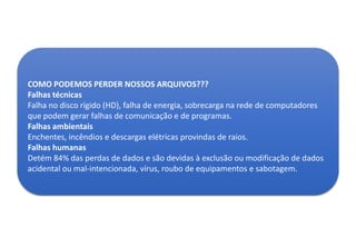 COMO PODEMOS PERDER NOSSOS ARQUIVOS???
Falhas técnicas
Falha no disco rígido (HD), falha de energia, sobrecarga na rede de computadores
que podem gerar falhas de comunicação e de programas.
Falhas ambientais
Enchentes, incêndios e descargas elétricas provindas de raios.
Falhas humanas
Detém 84% das perdas de dados e são devidas à exclusão ou modificação de dados
acidental ou mal-intencionada, vírus, roubo de equipamentos e sabotagem.

 