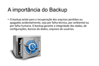 A importância do Backup
• O backup existe para a recuperação dos arquivos perdidos ou
apagados acidentalmente, seja por falha técnica, por ambiental ou
por falha humana. O backup garante a integridade dos dados, de
configurações, bancos de dados, arquivos de usuários.

 