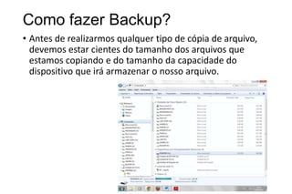 Como fazer Backup?
• Antes de realizarmos qualquer tipo de cópia de arquivo,
devemos estar cientes do tamanho dos arquivos que
estamos copiando e do tamanho da capacidade do
dispositivo que irá armazenar o nosso arquivo.

 