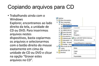 Copiando arquivos para CD
• Trabalhando ainda com o
Windows
Explorer, encontramos ao lado
direito da tela, a unidade de
CD ou DVD. Para inserirmos
arquivos nestes
dispositivos, basta copiarmos
os arquivos e selecionarmos
com o botão direito do mouse
exatamente em cima da
unidade de CD ou DVD e clicar
na opção “Gravar estes
arquivos no CD”.

 