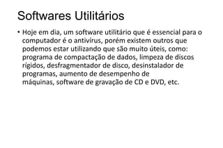 Softwares Utilitários
• Hoje em dia, um software utilitário que é essencial para o
computador é o antivírus, porém existem outros que
podemos estar utilizando que são muito úteis, como:
programa de compactação de dados, limpeza de discos
rígidos, desfragmentador de disco, desinstalador de
programas, aumento de desempenho de
máquinas, software de gravação de CD e DVD, etc.

 