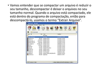 • Vamos entender que se compactar um arquivo é reduzir o
seu tamanho, descompactar é deixar o arquivos no seu
tamanho normal. Quando o arquivo está compactado, ele
está dentro do programa de compactação, então para
descompactá-lo, usamos o termo “Extrair Arquivo”.

 