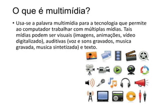 O que é multimídia?
• Usa-se a palavra multimídia para a tecnologia que permite
ao computador trabalhar com múltiplas mídias. Tais
mídias podem ser visuais (imagens, animações, vídeo
digitalizado), auditivas (voz e sons gravados, musica
gravada, musica sintetizada) e texto.

 
