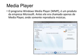 Media Player
• O programa Windows Media Player (WMP), é um produto
da empresa Microsoft. Antes ele era chamado apenas de
Media Player, onde somente reproduzia músicas.

 